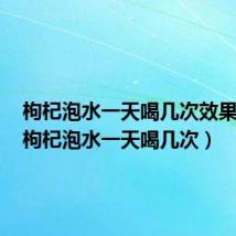 枸杞泡水一天喝几次效果最好(枸杞泡水一天喝几次)