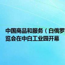 中国商品和服务(白俄罗斯)展览会在中白工业园开幕