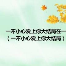 一不小心爱上你大结局在一起了吗(一不小心爱上你大结局)