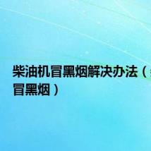 柴油机冒黑烟解决办法(柴油机冒黑烟)