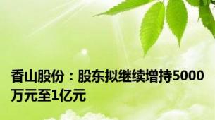 香山股份：股东拟继续增持5000万元至1亿元