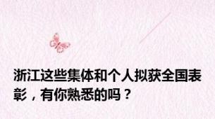 浙江这些集体和个人拟获全国表彰，有你熟悉的吗？