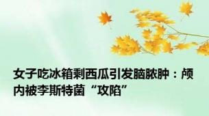 女子吃冰箱剩西瓜引发脑脓肿：颅内被李斯特菌“攻陷”