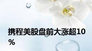 携程美股盘前大涨超10%