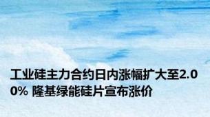工业硅主力合约日内涨幅扩大至2.00% 隆基绿能硅片宣布涨价