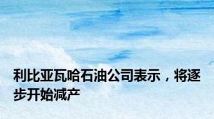利比亚瓦哈石油公司表示，将逐步开始减产