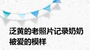 泛黄的老照片记录奶奶被爱的模样