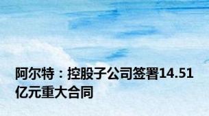 阿尔特：控股子公司签署14.51亿元重大合同