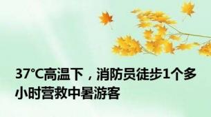 37℃高温下，消防员徒步1个多小时营救中暑游客
