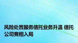 风险处置服务信托业务升温 信托公司竞相入局