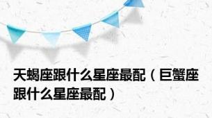 天蝎座跟什么星座最配（巨蟹座跟什么星座最配）