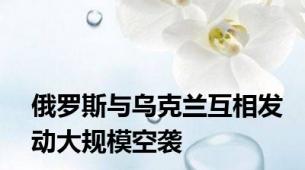 俄罗斯与乌克兰互相发动大规模空袭