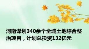 河南谋划340余个全域土地综合整治项目，计划总投资132亿元