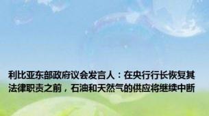 利比亚东部政府议会发言人：在央行行长恢复其法律职责之前，石油和天然气的供应将继续中断