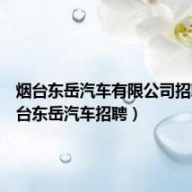 烟台东岳汽车有限公司招聘（烟台东岳汽车招聘）