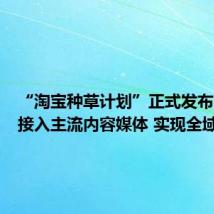 “淘宝种草计划”正式发布:全面接入主流内容媒体 实现全域种草