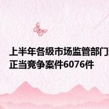 上半年各级市场监管部门查办不正当竞争案件6076件