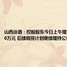山西汾酒:控股股东今日上午增持999.50万元 后续将按计划继续增持公司股份