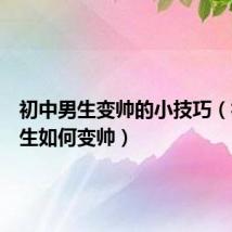 初中男生变帅的小技巧(初中男生如何变帅)