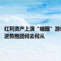 红利资产上演“缩圈”游戏 资金逆势抱团何去何从