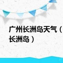 广州长洲岛天气（广州长洲岛）
