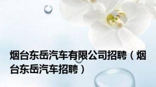 烟台东岳汽车有限公司招聘（烟台东岳汽车招聘）