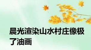晨光渲染山水村庄像极了油画