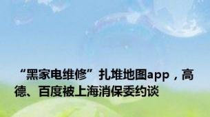 “黑家电维修”扎堆地图app，高德、百度被上海消保委约谈