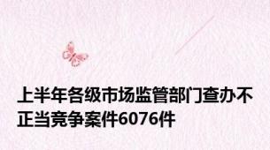 上半年各级市场监管部门查办不正当竞争案件6076件