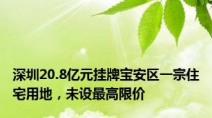 深圳20.8亿元挂牌宝安区一宗住宅用地，未设最高限价