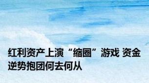 红利资产上演“缩圈”游戏 资金逆势抱团何去何从