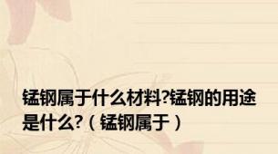 锰钢属于什么材料?锰钢的用途是什么?（锰钢属于）