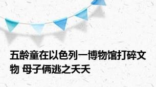 五龄童在以色列一博物馆打碎文物 母子俩逃之夭夭