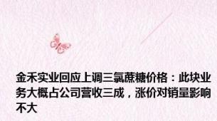 金禾实业回应上调三氯蔗糖价格：此块业务大概占公司营收三成，涨价对销量影响不大