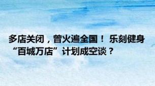 多店关闭，曾火遍全国！ 乐刻健身“百城万店”计划成空谈？ |