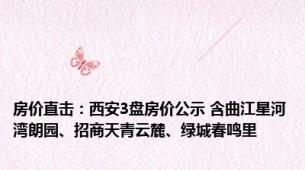 房价直击：西安3盘房价公示 含曲江星河湾朗园、招商天青云麓、绿城春鸣里