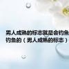 男人成熟的标志就是会钓鱼但凡会钓鱼的（男人成熟的标志）