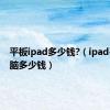 平板ipad多少钱?（ipad平板电脑多少钱）