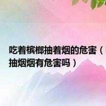 吃着槟榔抽着烟的危害(吃槟榔抽烟烟有危害吗)