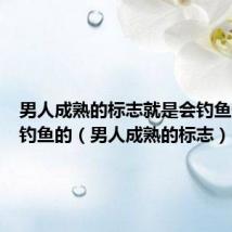 男人成熟的标志就是会钓鱼但凡会钓鱼的（男人成熟的标志）