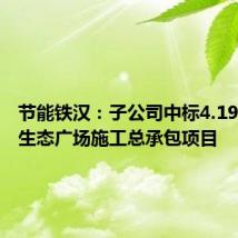 节能铁汉:子公司中标4.19亿铁汉生态广场施工总承包项目