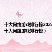 十大网络游戏排行榜2023端游(十大网络游戏排行榜)
