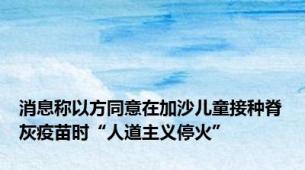 消息称以方同意在加沙儿童接种脊灰疫苗时“人道主义停火”