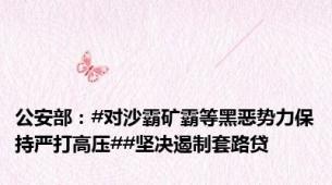 公安部：#对沙霸矿霸等黑恶势力保持严打高压##坚决遏制套路贷