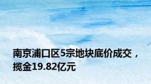 南京浦口区5宗地块底价成交，揽金19.82亿元