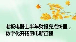 老板电器上半年财报亮点纷呈，数字化开拓厨电新征程