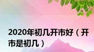 2020年初几开市好（开市是初几）