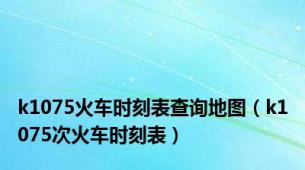 k1075火车时刻表查询地图（k1075次火车时刻表）