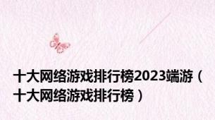 十大网络游戏排行榜2023端游（十大网络游戏排行榜）