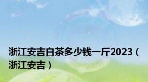 浙江安吉白茶多少钱一斤2023（浙江安吉）